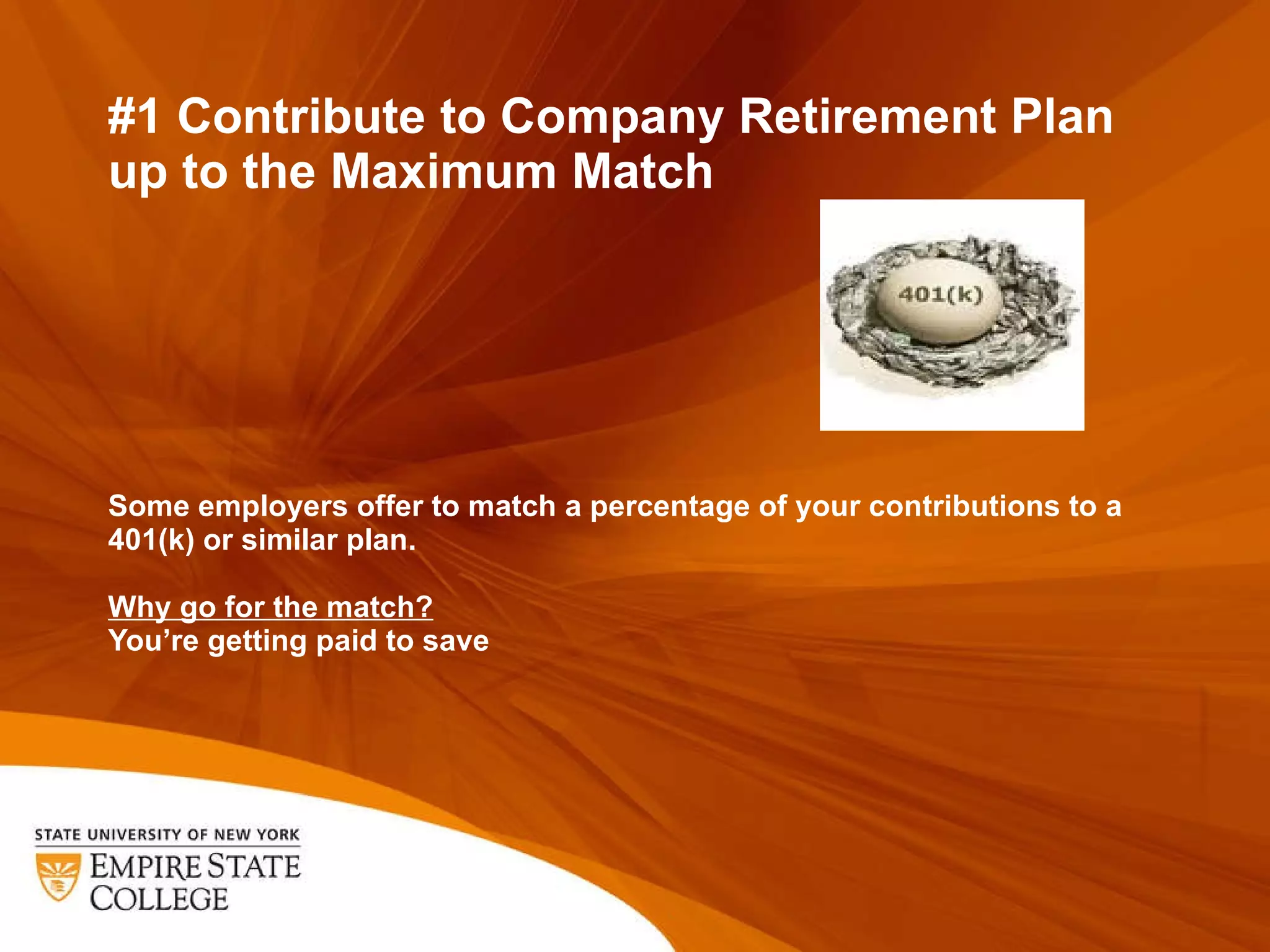 #1 Contribute to Company Retirement Plan up to the Maximum Match Some employers offer to match a percentage of your contributions to a 401(k) or similar plan.  Why go for the match? You ’re getting paid to save 