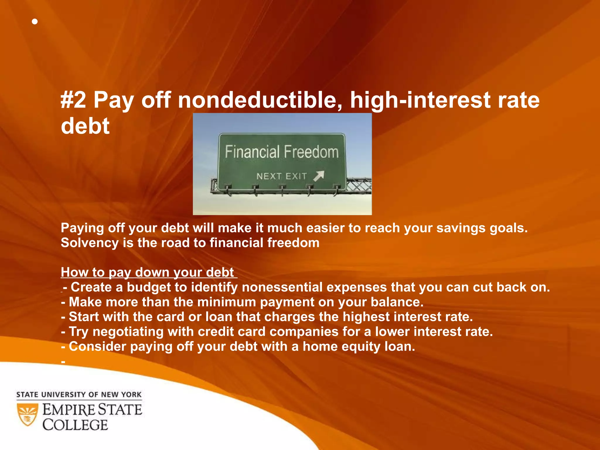 #2 Pay off nondeductible, high-interest rate debt Paying off your debt will make it much easier to reach your savings goals.  Solvency is the road to financial freedom How to pay down your debt    - Create a budget to identify nonessential expenses that you can cut back on.  - Make more than the minimum payment on your balance.  - Start with the card or loan that charges the highest interest rate.  - Try negotiating with credit card companies for a lower interest rate.  - Consider paying off your debt with a home equity loan.  - 