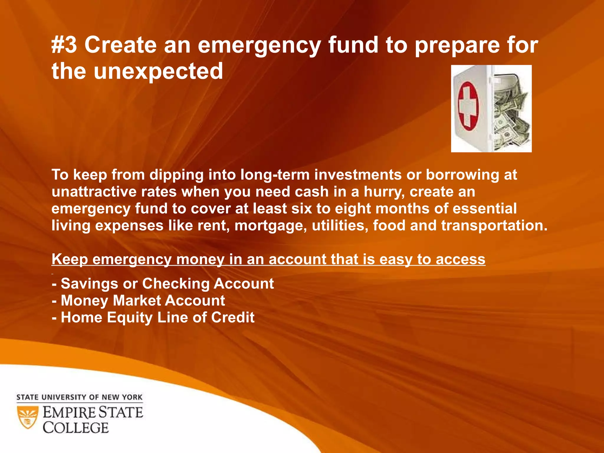 #3 Create an emergency fund to prepare for the unexpected To keep from dipping into long-term investments or borrowing at unattractive rates when you need cash in a hurry, create an emergency fund to cover at least six to eight months of essential living expenses like rent, mortgage, utilities, food and transportation.  Keep emergency money in an account that is easy to access   - Savings or Checking Account - Money Market Account - Home Equity Line of Credit 