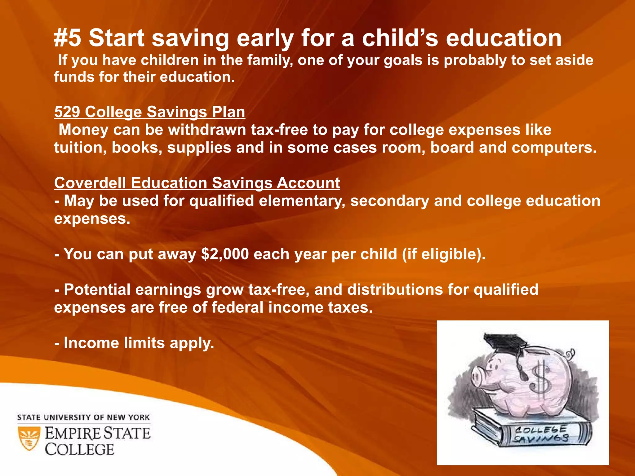 #5 Start saving early for a child ’s education  If you have children in the family, one of your goals is probably to set aside funds for their education.  529 College Savings Plan  Money can be withdrawn tax-free to pay for college expenses like tuition, books, supplies and in some cases room, board and computers.  Coverdell Education Savings Account - May be used for qualified elementary, secondary and college education expenses.   - You can put away $2,000 each year per child (if eligible).   - Potential earnings grow tax-free, and distributions for qualified expenses are free of federal income taxes.    - Income limits apply.  