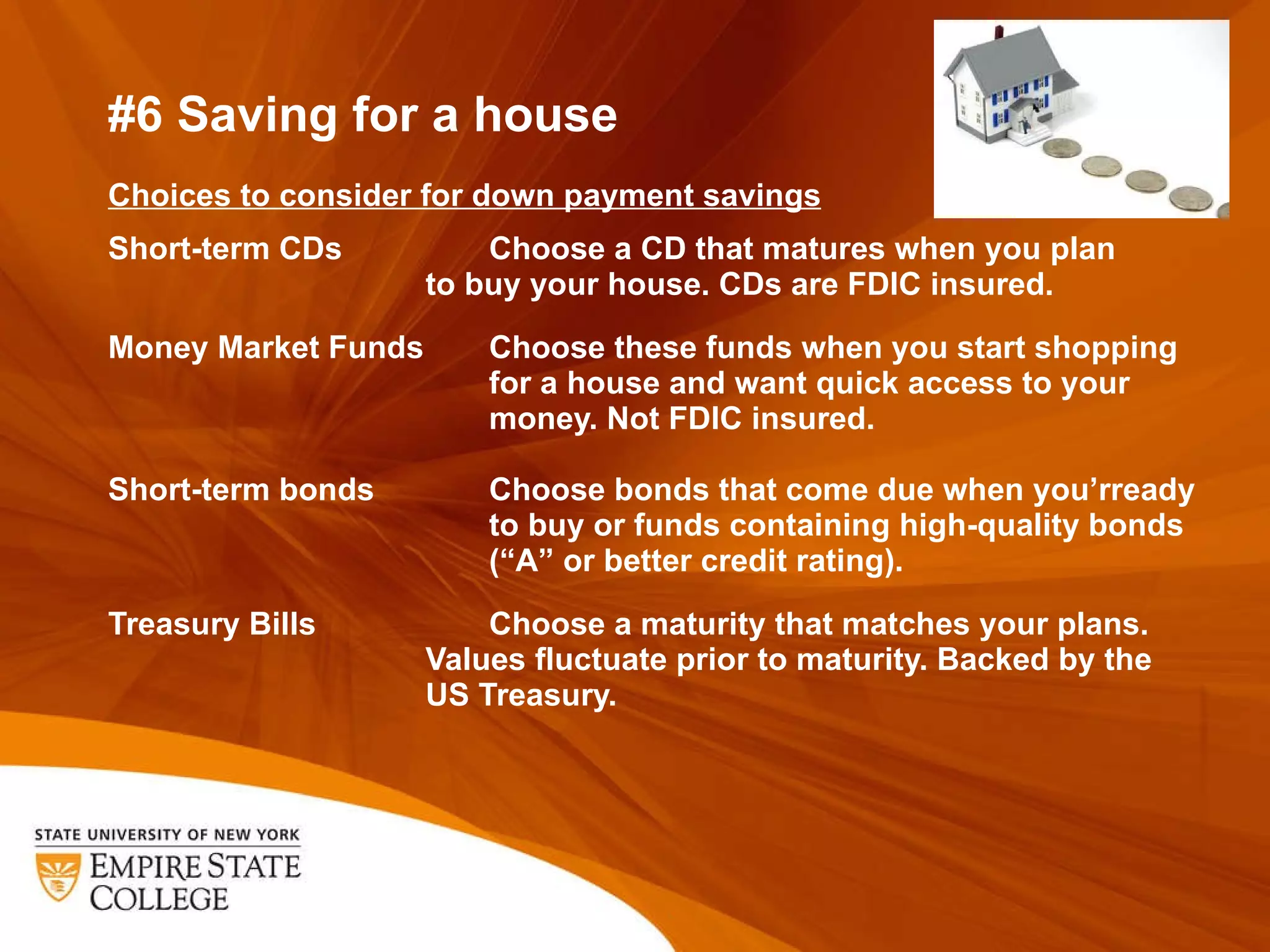 #6 Saving for a house Choices to consider for down payment savings   Short-term CDs    Choose a CD that matures when you plan  to buy your house. CDs are FDIC insured.    Money Market Funds  Choose these funds when you start shopping   for a house and want quick access to your   money. Not FDIC insured.  Short-term bonds  Choose bonds that come due when you ’rready   to buy or funds containing high-quality bonds   (“A” or better credit rating).    Treasury Bills  Choose a maturity that matches your plans.  Values fluctuate prior to maturity. Backed by the  US Treasury.   