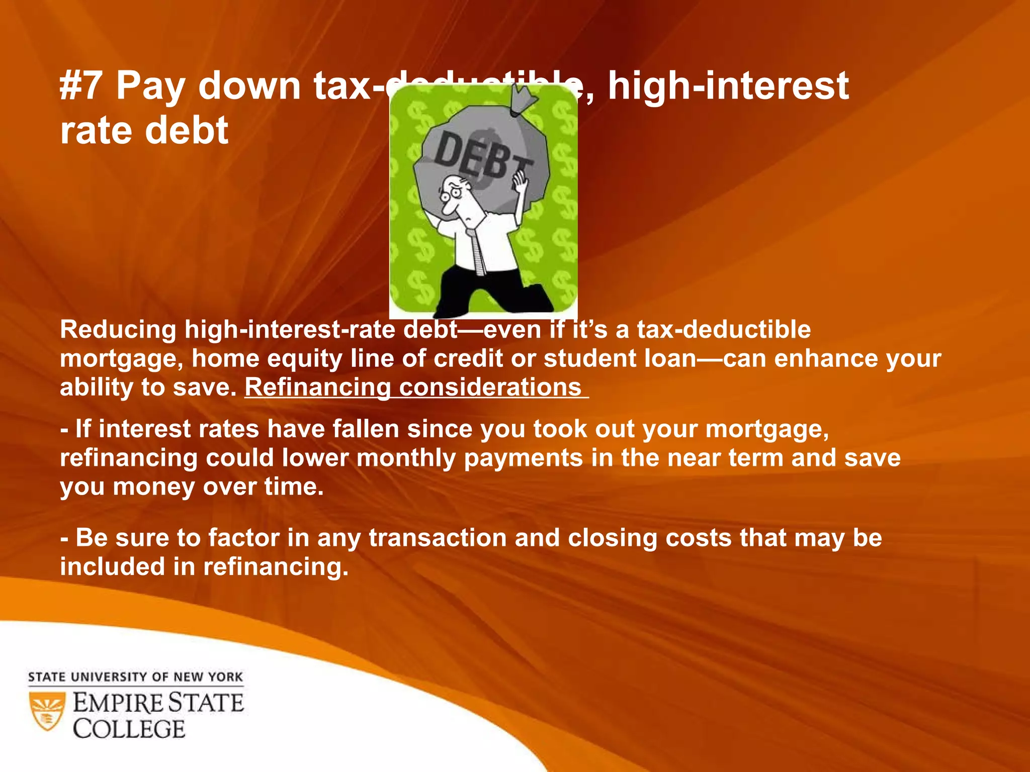 #7 Pay down tax-deductible, high-interest  rate debt Reducing high-interest-rate debt—even if it ’s a tax-deductible mortgage, home equity line of credit or student loan—can enhance your ability to save.  Refinancing considerations    - If interest rates have fallen since you took out your mortgage, refinancing could lower monthly payments in the near term and save you money over time.    - Be sure to factor in any transaction and closing costs that may be included in refinancing.  