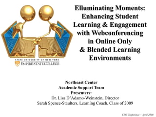 Elluminating Moments:
Enhancing Student
Learning & Engagement
with Webconferencing
in Online Only
& Blended Learning
Environments
Northeast Center
Academic Support Team
Presenters:
Dr. Lisa D’Adamo-Weinstein, Director
Sarah Spence-Staulters, Learning Coach, Class of 2009
CDL Conference – April 2010
 