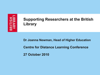 Supporting Researchers at the British
Library
Dr Joanna Newman, Head of Higher Education
Centre for Distance Learning Conference
27 October 2010
 