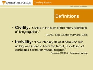 Definitions Civility:   “Civility is the sum of the many sacrifices of living together.” (Carter, 1998, in Estes and Wang, 2008) Incivility:   “Low intensity deviant behavior with ambiguous intent to harm the target, in violation of workplace norms for mutual respect.” Pearson (1999, in Estes and Wang) 