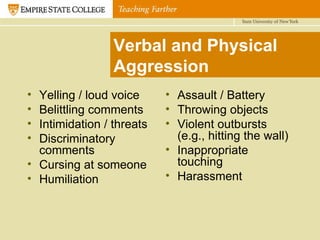 Verbal and Physical Aggression Yelling / loud voice Belittling comments Intimidation / threats Discriminatory comments Cursing at someone Humiliation Assault / Battery Throwing objects Violent outbursts (e.g., hitting the wall) Inappropriate touching Harassment 