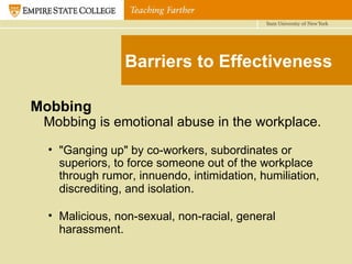 Barriers to Effectiveness Mobbing Mobbing is emotional abuse in the workplace. "Ganging up" by co-workers, subordinates or superiors, to force someone out of the workplace through rumor, innuendo, intimidation, humiliation, discrediting, and isolation . Malicious, non-sexual, non-racial, general harassment.   