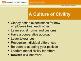 A Culture of Civility Clearly define expectations for how employees treat each other Learn social norms and customs Have a cooperative approach Learn tolerances Recognize individual differences Be open to adapting your position Leaders model civility for others Reward  civil behavior 