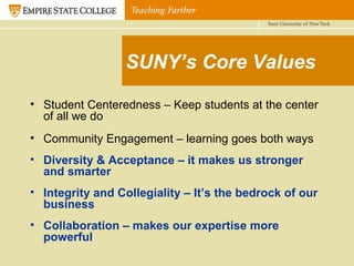 SUNY’s Core Values Student Centeredness – Keep students at the center of all we do Community Engagement – learning goes both ways Diversity & Acceptance – it makes us stronger and smarter Integrity and Collegiality – It’s the bedrock of our business Collaboration – makes our expertise more powerful 