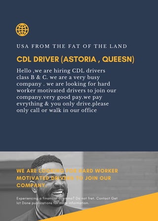 CDL DRIVER (ASTORIA , QUEESN)
U S A F R O M T H E F A T O F T H E L A N D
Hello ,we are hiring CDL drivers
class B & C. we are a very busy
company . we are looking for hard
worker motivated drivers to join our
company.very good pay.we pay
evrything & you only drive.please
only call or walk in our office
WE ARE LOOKING FOR HARD WORKER
MOTIVATED DRIVERS TO JOIN OUR
COMPANY.
Experiencing a financial dilemma? Do not fret. Contact Get
Ict Done publications for more information.
 