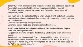 Battery fluid level, connections and tie downs (battery may be located elsewhere)
Automatic transmission fluid level (may require engine to be running).
Check belts for tightness and excessive wear (alternator, water pump, air
compressor)--learn
how much "give" the belts should have when adjusted right, and check each one.
Leaks in the engine compartment (fuel, coolant, oil, power steering fluid, hydraulic
fluid, battery fluid).
Cracked, worn electrical wiring insulation.
Lower and secure hood, cab, or engine compartment door.
Step 3: Start Engine and Inspect Inside the Cab Get In and Start Engine
Make sure parking brake is on.
Put gearshift in neutral (or "park" if automatic). Start engine; listen for unusual
noises.
If equipped, check the Anti-lock Braking System (ABS) indicator lights. Light on
dash should come on and then turn off. If it stays on the ABS is not working
properly. For trailers only, if the yellow light on the left rear of the trailer stays on,
the ABS is not working properly.
 