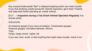 Any unusual brake pedal "feel" or delayed stopping action can mean trouble.
If you find anything unsafe during the Vehicle inspection, get it fixed. Federal
and state laws forbid operating an unsafe vehicle.
2.1.1 – Inspection during a Trip Check Vehicle Operation Regularly You
should check:
Instruments.
Air pressure gauge (if you have air brakes). Temperature gauges.
Pressure gauges. Ammeter/voltmeter. Mirrors.
Tires.
Cargo, cargo covers. Lights, etc
If you see, hear, smell, or feel anything that might mean trouble, check it out.
 