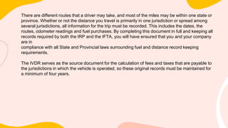 There are different routes that a driver may take, and most of the miles may be within one state or
province. Whether or not the distance you travel is primarily in one jurisdiction or spread among
several jurisdictions, all information for the trip must be recorded. This includes the dates, the
routes, odometer readings and fuel purchases. By completing this document in full and keeping all
records required by both the IRP and the IFTA, you will have ensured that you and your company
are in
compliance with all State and Provincial laws surrounding fuel and distance record keeping
requirements.
The IVDR serves as the source document for the calculation of fees and taxes that are payable to
the jurisdictions in which the vehicle is operated, so these original records must be maintained for
a minimum of four years.
 