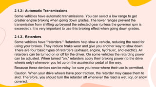 2.1.2– Automatic Transmissions
Some vehicles have automatic transmissions. You can select a low range to get
greater engine braking when going down grades. The lower ranges prevent the
transmission from shifting up beyond the selected gear (unless the governor rpm is
exceeded). It is very important to use this braking effect when going down grades.
2.1.3– Retarders
Some vehicles have "retarders." Retarders help slow a vehicle, reducing the need for
using your brakes. They reduce brake wear and give you another way to slow down.
There are four basic types of retarders (exhaust, engine, hydraulic, and electric). All
retarders can be turned on or off by the driver. On some vehicles the retarding power
can be adjusted. When turned "on," retarders apply their braking power (to the drive
wheels only) whenever you let up on the accelerator pedal all the way.
Because these devices can be noisy, be sure you know where their use is permitted.
Caution. When your drive wheels have poor traction, the retarder may cause them to
skid. Therefore, you should turn the retarder off whenever the road is wet, icy, or snow
covered.
 