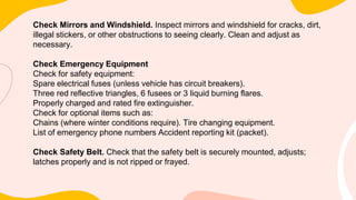 Check Mirrors and Windshield. Inspect mirrors and windshield for cracks, dirt,
illegal stickers, or other obstructions to seeing clearly. Clean and adjust as
necessary.
Check Emergency Equipment
Check for safety equipment:
Spare electrical fuses (unless vehicle has circuit breakers).
Three red reflective triangles, 6 fusees or 3 liquid burning flares.
Properly charged and rated fire extinguisher.
Check for optional items such as:
Chains (where winter conditions require). Tire changing equipment.
List of emergency phone numbers Accident reporting kit (packet).
Check Safety Belt. Check that the safety belt is securely mounted, adjusts;
latches properly and is not ripped or frayed.
 