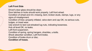 Left Front Side
Driver's door glass should be clean.
Door latches or locks should work properly. Left front wheel.
Condition of wheel and rim--missing, bent, broken studs, clamps, lugs, or any
signs of misalignment.
Condition of tires--properly inflated, valve stem and cap OK, no serious cuts,
bulges, or tread wear.
Use wrench to test rust-streaked lug nuts, indicating looseness.
Hub oil level OK, no leaks.
Left front suspension.
Condition of spring, spring hangers, shackles, u-bolts.
Shock absorber condition. Left front brake.
Condition of brake drum or disc.
Condition of hoses.
 