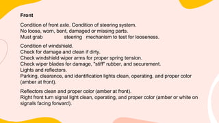 Front
Condition of front axle. Condition of steering system.
No loose, worn, bent, damaged or missing parts.
Must grab steering mechanism to test for looseness.
Condition of windshield.
Check for damage and clean if dirty.
Check windshield wiper arms for proper spring tension.
Check wiper blades for damage, "stiff" rubber, and securement.
Lights and reflectors.
Parking, clearance, and identification lights clean, operating, and proper color
(amber at front).
Reflectors clean and proper color (amber at front).
Right front turn signal light clean, operating, and proper color (amber or white on
signals facing forward).
 