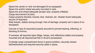 Spare tire carrier or rack not damaged (if so equipped).
Spare tire and/or wheel securely mounted in rack.
Spare tire and wheel adequate (proper size, properly inflated).
Cargo securement (trucks).
Cargo properly blocked, braced, tied, chained, etc. Header board adequate,
secure (if required).
Side boards, stakes strong enough, free of damage, properly set in place (if so
equipped).
Canvas or tarp (if required) properly secured to prevent tearing, billowing, or
blocking of mirrors.
If oversize, all required signs (flags, lamps, and reflectors) safely and properly
mounted and all required permits in driver's possession.
Curbside cargo compartment doors in good condition, securely closed,
latched/locked and required security seals in place.
 
