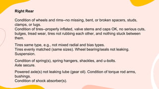 Right Rear
Condition of wheels and rims--no missing, bent, or broken spacers, studs,
clamps, or lugs.
Condition of tires--properly inflated, valve stems and caps OK, no serious cuts,
bulges, tread wear, tires not rubbing each other, and nothing stuck between
them.
Tires same type, e.g., not mixed radial and bias types.
Tires evenly matched (same sizes). Wheel bearing/seals not leaking.
Suspension.
Condition of spring(s), spring hangers, shackles, and u-bolts.
Axle secure.
Powered axle(s) not leaking lube (gear oil). Condition of torque rod arms,
bushings.
Condition of shock absorber(s).
 