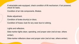 If retractable axle equipped, check condition of lift mechanism. If air powered,
check for leaks.
Condition of air ride components. Brakes.
Brake adjustment.
Condition of brake drum(s) or discs.
Condition of hoses--look for any wear due to rubbing.
Lights and reflectors.
Side-marker lights clean, operating, and proper color (red at rear, others
amber).
Side-marker reflectors clean and proper color (red at rear, others amber).
 