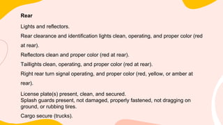 Rear
Lights and reflectors.
Rear clearance and identification lights clean, operating, and proper color (red
at rear).
Reflectors clean and proper color (red at rear).
Taillights clean, operating, and proper color (red at rear).
Right rear turn signal operating, and proper color (red, yellow, or amber at
rear).
License plate(s) present, clean, and secured.
Splash guards present, not damaged, properly fastened, not dragging on
ground, or rubbing tires.
Cargo secure (trucks).
 