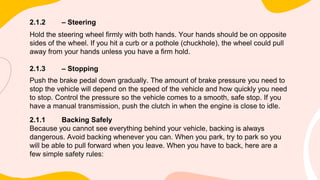 2.1.2 – Steering
Hold the steering wheel firmly with both hands. Your hands should be on opposite
sides of the wheel. If you hit a curb or a pothole (chuckhole), the wheel could pull
away from your hands unless you have a firm hold.
2.1.3 – Stopping
Push the brake pedal down gradually. The amount of brake pressure you need to
stop the vehicle will depend on the speed of the vehicle and how quickly you need
to stop. Control the pressure so the vehicle comes to a smooth, safe stop. If you
have a manual transmission, push the clutch in when the engine is close to idle.
2.1.1 Backing Safely
Because you cannot see everything behind your vehicle, backing is always
dangerous. Avoid backing whenever you can. When you park, try to park so you
will be able to pull forward when you leave. When you have to back, here are a
few simple safety rules:
 