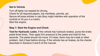 Get In Vehicle
Turn off lights not needed for driving.
Check for all required papers, trip manifests, permits, etc.
Secure all loose articles in cab (they might interfere with operation of the
controls or hit you in a crash).
Start the engine.
Step 7: Start the Engine and Check
Test for Hydraulic Leaks. If the vehicle has hydraulic brakes, pump the brake
pedal three times. Then apply firm pressure to the pedal and hold for five
seconds. The pedal should not move. If it does, there may be a leak or other
problem. Get it fixed before driving. If the vehicle has air brakes, do the checks
described in Sections 5 and 6 of this manual.
 