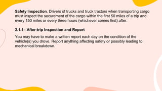 Safety Inspection. Drivers of trucks and truck tractors when transporting cargo
must inspect the securement of the cargo within the first 50 miles of a trip and
every 150 miles or every three hours (whichever comes first) after.
2.1.1– After-trip Inspection and Report
You may have to make a written report each day on the condition of the
vehicle(s) you drove. Report anything affecting safety or possibly leading to
mechanical breakdown.
 