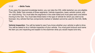 1.1.2 – Skills Tests
If you pass the required knowledge test(s), you can take the CDL skills testwhen you are eligible.
The CDL Skills Test consists of three segments: Vehicle inspection, basic vehicle control, and
on- road driving. You must take the segments in the order listed and must pass each one before
moving to the next. You must take these tests in the type of vehicle for which you wish to be
licensed. Any vehicle that has components marked or labeled cannot be used for the CDL Skills
Test.
Vehicle Inspection. You will be tested to see if you know whether your vehicle is safe to drive.
You will be asked to do a Vehicle inspection of your vehicle. You must point to/touch and name
the item you are inspecting and explain to the examiner what you would inspect and why.
 