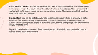 Basic Vehicle Control. You will be tested on your skill to control the vehicle. You will be asked
to move your vehicle forward, backward, and turn it within a defined area. These areas may be
marked with traffic lanes, cones, barriers, or something similar. The examiner will tell you how
each control test is to be done.
On-road Test. You will be tested on your skill to safely drive your vehicle in a variety of traffic
situations. The situations may include left and right turns, intersections, railroad crossings,
curves, up and down grades, single or multi-lane roads, streets, or highways. The examiner will
tell you where to drive.
Figure 1.2 details which sections of this manual you should study for each particular class of
license and for each endorsement
 