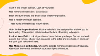 Start in the proper position. Look at your path.
Use mirrors on both sides. Back slowly.
Back and turn toward the driver's side whenever possible.
Use a helper whenever possible.
These rules are discussed in turn below.
Start in the Proper Position. Put the vehicle in the best position to allow you to
back safely. This position will depend on the type of backing to be done.
Look at Your Path. Look at your line of travel before you begin. Get out and walk
around the vehicle. Check your clearance to the sides and overhead, in and near
the path your vehicle will take.
Use Mirrors on Both Sides. Check the outside mirrors on both sides frequently.
Get out of the vehicle and check your path if you are unsure.
 