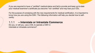 If you are required to have a ”certified” medical status and fail to provide and keep up-to-date
your medical examiner’s certificate you become ”not- certified” and may lose your CDL.
For the purpose of complying with the new requirements for medical certification, it is important to
know how you are using the CMV. The following information will help you decide how to self-
certify:
1.1.1 – Interstate or Intrastate Commerce
Do you, or will you, use a CDL to operate a CMV in
interstate or intrastate commerce?
 