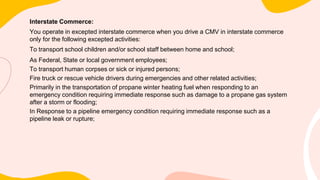 Interstate Commerce:
You operate in excepted interstate commerce when you drive a CMV in interstate commerce
only for the following excepted activities:
To transport school children and/or school staff between home and school;
As Federal, State or local government employees;
To transport human corpses or sick or injured persons;
Fire truck or rescue vehicle drivers during emergencies and other related activities;
Primarily in the transportation of propane winter heating fuel when responding to an
emergency condition requiring immediate response such as damage to a propane gas system
after a storm or flooding;
In Response to a pipeline emergency condition requiring immediate response such as a
pipeline leak or rupture;
 