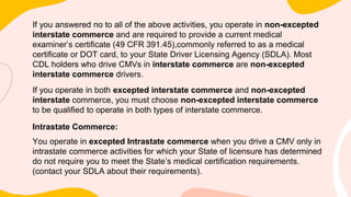 If you answered no to all of the above activities, you operate in non-excepted
interstate commerce and are required to provide a current medical
examiner’s certificate (49 CFR 391.45),commonly referred to as a medical
certificate or DOT card, to your State Driver Licensing Agency (SDLA). Most
CDL holders who drive CMVs in interstate commerce are non-excepted
interstate commerce drivers.
If you operate in both excepted interstate commerce and non-excepted
interstate commerce, you must choose non-excepted interstate commerce
to be qualified to operate in both types of interstate commerce.
Intrastate Commerce:
You operate in excepted Intrastate commerce when you drive a CMV only in
intrastate commerce activities for which your State of licensure has determined
do not require you to meet the State’s medical certification requirements.
(contact your SDLA about their requirements).
 