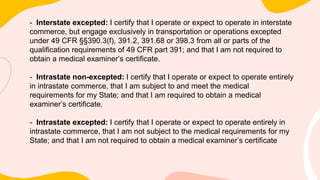 - Interstate excepted: I certify that I operate or expect to operate in interstate
commerce, but engage exclusively in transportation or operations excepted
under 49 CFR §§390.3(f), 391.2, 391.68 or 398.3 from all or parts of the
qualification requirements of 49 CFR part 391; and that I am not required to
obtain a medical examiner’s certificate.
- Intrastate non-excepted: I certify that I operate or expect to operate entirely
in intrastate commerce, that I am subject to and meet the medical
requirements for my State; and that I am required to obtain a medical
examiner’s certificate.
- Intrastate excepted: I certify that I operate or expect to operate entirely in
intrastate commerce, that I am not subject to the medical requirements for my
State; and that I am not required to obtain a medical examiner’s certificate
 