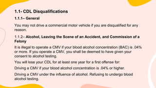 1.1- CDL Disqualifications
1.1.1– General
You may not drive a commercial motor vehicle if you are disqualified for any
reason.
1.1.2– Alcohol, Leaving the Scene of an Accident, and Commission of a
Felony
It is illegal to operate a CMV if your blood alcohol concentration (BAC) is .04%
or more. If you operate a CMV, you shall be deemed to have given your
consent to alcohol testing.
You will lose your CDL for at least one year for a first offense for:
Driving a CMV if your blood alcohol concentration is .04% or higher.
Driving a CMV under the influence of alcohol. Refusing to undergo blood
alcohol testing.
 