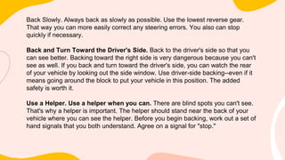 Back Slowly. Always back as slowly as possible. Use the lowest reverse gear.
That way you can more easily correct any steering errors. You also can stop
quickly if necessary.
Back and Turn Toward the Driver's Side. Back to the driver's side so that you
can see better. Backing toward the right side is very dangerous because you can't
see as well. If you back and turn toward the driver's side, you can watch the rear
of your vehicle by looking out the side window. Use driver-side backing--even if it
means going around the block to put your vehicle in this position. The added
safety is worth it.
Use a Helper. Use a helper when you can. There are blind spots you can't see.
That's why a helper is important. The helper should stand near the back of your
vehicle where you can see the helper. Before you begin backing, work out a set of
hand signals that you both understand. Agree on a signal for "stop."
 