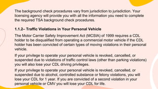 The background check procedures vary from jurisdiction to jurisdiction. Your
licensing agency will provide you with all the information you need to complete
the required TSA background check procedures.
1.1.2– Traffic Violations in Your Personal Vehicle
The Motor Carrier Safety Improvement Act (MCSIA) of 1999 requires a CDL
holder to be disqualified from operating a commercial motor vehicle if the CDL
holder has been convicted of certain types of moving violations in their personal
vehicle.
If your privilege to operate your personal vehicle is revoked, cancelled, or
suspended due to violations of traffic control laws (other than parking violations)
you will also lose your CDL driving privileges.
If your privilege to operate your personal vehicle is revoked, cancelled, or
suspended due to alcohol, controlled substance or felony violations, you will
lose your CDL for 1 year. If you are convicted of a second violation in your
personal vehicle or CMV you will lose your CDL for life.
 