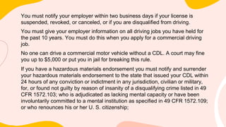 You must notify your employer within two business days if your license is
suspended, revoked, or canceled, or if you are disqualified from driving.
You must give your employer information on all driving jobs you have held for
the past 10 years. You must do this when you apply for a commercial driving
job.
No one can drive a commercial motor vehicle without a CDL. A court may fine
you up to $5,000 or put you in jail for breaking this rule.
If you have a hazardous materials endorsement you must notify and surrender
your hazardous materials endorsement to the state that issued your CDL within
24 hours of any conviction or indictment in any jurisdiction, civilian or military,
for, or found not guilty by reason of insanity of a disqualifying crime listed in 49
CFR 1572.103; who is adjudicated as lacking mental capacity or have been
involuntarily committed to a mental institution as specified in 49 CFR 1572.109;
or who renounces his or her U. S. citizenship;
 