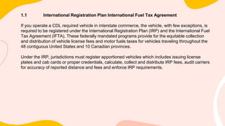 1.1 International Registration Plan International Fuel Tax Agreement
If you operate a CDL required vehicle in interstate commerce, the vehicle, with few exceptions, is
required to be registered under the International Registration Plan (IRP) and the International Fuel
Tax Agreement (IFTA). These federally mandated programs provide for the equitable collection
and distribution of vehicle license fees and motor fuels taxes for vehicles traveling throughout the
48 contiguous United States and 10 Canadian provinces.
Under the IRP, jurisdictions must register apportioned vehicles which includes issuing license
plates and cab cards or proper credentials, calculate, collect and distribute IRP fees, audit carriers
for accuracy of reported distance and fees and enforce IRP requirements.
 