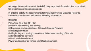 Although the actual format of the IVDR may vary, the information that is required
for proper record keeping does not.
In order to satisfy the requirements for Individual Vehicle Distance Records,
these documents must include the following information:
Distance
Per Article IV of the IRP Plan
(i)Date of trip (starting and ending)
(ii)Trip origin and destination – City and State or Province
(iii)Route(s) of travel
(iv)Beginning and ending odometer or hubometer reading of the trip
(v)Total distance traveled
(vi)In-Jurisdiction distance
Power unit number or vehicle identification number.
 