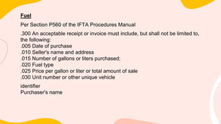 Fuel
Per Section P560 of the IFTA Procedures Manual
.300 An acceptable receipt or invoice must include, but shall not be limited to,
the following:
.005 Date of purchase
.010 Seller's name and address
.015 Number of gallons or liters purchased;
.020 Fuel type
.025 Price per gallon or liter or total amount of sale
.030 Unit number or other unique vehicle
identifier
Purchaser's name
 