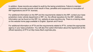 In addition, these records are subject to audit by the taxing jurisdictions. Failure to maintain
complete and accurate records could result in fines, penalties and suspension or revocation of
IRP registrations and IFTA licenses.
For additional information on the IRP and the requirements related to the IRP, contact your base
jurisdiction motor vehicle department or IRP, Inc. the official repository for the IRP. Additional
information can be found on the IRP, Inc. website at www.irponline.org. There is a training video
on the website home page available in English, Spanish and French
For additional information on IFTA and the requirements related to IFTA, contact the appropriate
agency in your base jurisdiction. You will also find useful information about the Agreement at the
official repository of IFTA at http://www.iftach.org/index.php.
 