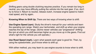 Shifting gears using double clutching requires practice. If you remain too long in
neutral, you may have difficulty putting the vehicle into the next gear. If so, don't
try to force it. Return to neutral, release clutch, increase engine speed to match
road speed, and try again.
Knowing When to Shift Up. There are two ways of knowing when to shift:
Use Engine Speed (rpm). Study the driver's manual for your vehicle and learn
the operating rpm range. Watch your tachometer, and shift up when your engine
reaches the top of the range. (Some newer vehicles use "progressive" shifting:
the rpm at which you shift becomes higher as you move up in the gears. Find out
what's right for the vehicle you will operate.)
Use Road Speed (mph). Learn what speeds each gear is good for. Then, by
using the speedometer, you'll know when to shift up.
With either method, you may learn to use engine sounds to know when to shift.
 
