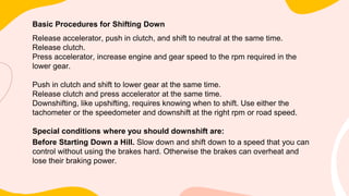 Basic Procedures for Shifting Down
Release accelerator, push in clutch, and shift to neutral at the same time.
Release clutch.
Press accelerator, increase engine and gear speed to the rpm required in the
lower gear.
Push in clutch and shift to lower gear at the same time.
Release clutch and press accelerator at the same time.
Downshifting, like upshifting, requires knowing when to shift. Use either the
tachometer or the speedometer and downshift at the right rpm or road speed.
Special conditions where you should downshift are:
Before Starting Down a Hill. Slow down and shift down to a speed that you can
control without using the brakes hard. Otherwise the brakes can overheat and
lose their braking power.
 