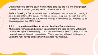 Downshift before starting down the hill. Make sure you are in a low enough gear,
usually lower than the gear required to climb the same hill.
Before Entering a Curve. Slow down to a safe speed, and downshift to the right
gear before entering the curve. This lets you use some power through the curve
to help the vehicle be more stable while turning. It also allows you to speed up as
soon as you are out of the curve.
2.1.1 – Multi-speed Rear Axles and Auxiliary Transmissions
Multi-speed rear axles and auxiliary transmissions are used on many vehicles to
provide extra gears. You usually control them by a selector knob or switch on the
gearshift lever of the main transmission. There are many different shift patterns.
Learn the right way to shift gears in the vehicle you will drive.
 