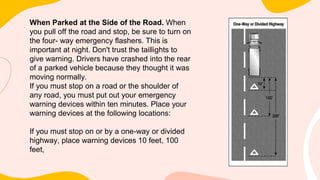When Parked at the Side of the Road. When
you pull off the road and stop, be sure to turn on
the four- way emergency flashers. This is
important at night. Don't trust the taillights to
give warning. Drivers have crashed into the rear
of a parked vehicle because they thought it was
moving normally.
If you must stop on a road or the shoulder of
any road, you must put out your emergency
warning devices within ten minutes. Place your
warning devices at the following locations:
If you must stop on or by a one-way or divided
highway, place warning devices 10 feet, 100
feet,
 