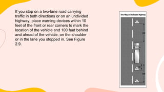 If you stop on a two-lane road carrying
traffic in both directions or on an undivided
highway, place warning devices within 10
feet of the front or rear corners to mark the
location of the vehicle and 100 feet behind
and ahead of the vehicle, on the shoulder
or in the lane you stopped in. See Figure
2.9.
 