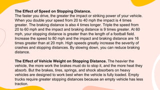 The Effect of Speed on Stopping Distance.
The faster you drive, the greater the impact or striking power of your vehicle.
When you double your speed from 20 to 40 mph the impact is 4 times
greater. The braking distance is also 4 times longer. Triple the speed from
20 to 60 mph and the impact and braking distance is 9 times greater. At 60
mph, your stopping distance is greater than the length of a football field.
Increase the speed to 80 mph and the impact and braking distance are 16
times greater than at 20 mph. High speeds greatly increase the severity of
crashes and stopping distances. By slowing down, you can reduce braking
distance.
The Effect of Vehicle Weight on Stopping Distance. The heavier the
vehicle, the more work the brakes must do to stop it, and the more heat they
absorb. But the brakes, tires, springs, and shock absorbers on heavy
vehicles are designed to work best when the vehicle is fully loaded. Empty
trucks require greater stopping distances because an empty vehicle has less
traction.
 