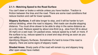 2.1.1– Matching Speed to the Road Surface
You can't steer or brake a vehicle unless you have traction. Traction is
friction between the tires and the road. There are some road conditions that
reduce traction and call for lower speeds.
Slippery Surfaces. It will take longer to stop, and it will be harder to turn
without skidding, when the road is slippery. Wet roads can double stopping
distance. You must drive slower to be able to stop in the same distance as
on a dry road. Reduce speed by about one-third (e.g., slow from 55 to about
35 mph) on a wet road. On packed snow, reduce speed by a half, or more. If
the surface is icy, reduce speed to a crawl and stop driving as soon as you
can safely do so.
Identifying Slippery Surfaces. Sometimes it's hard to know if the road is
slippery. Here are some signs of slippery roads:
Shaded Areas. Shady parts of the road will remain icy and slippery long
after open areas have melted.
 